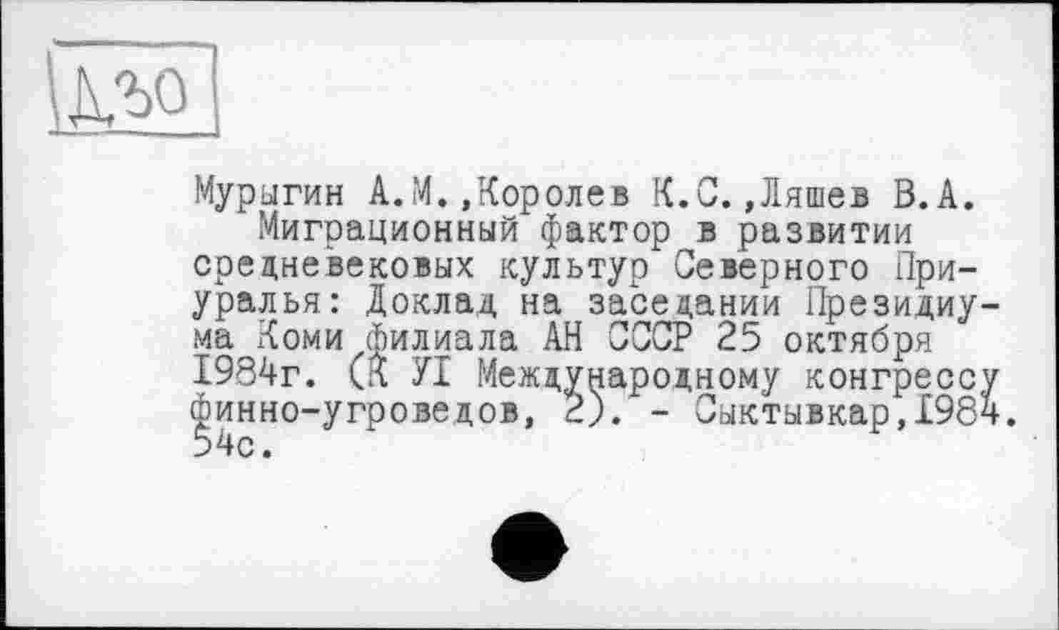 ﻿
Мурыгин A.M. »Королев К.С.»Ляшев В.А.
Миграционный фактор в развитии средневековых культур Северного Приуралья: Доклад на заседании Президиума Коми филиала АН СССР 25 октября 1984г. (К УІ Международному конгрессу финно-угроведов, 2). - Сыктывкар,198ч.